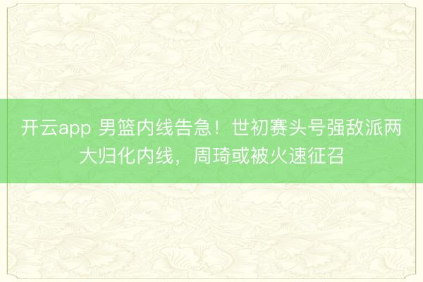 开云app 男篮内线告急!世初赛头号强敌派两大归化内线,周琦或被火速征召