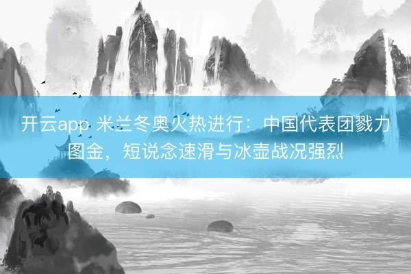 开云app 米兰冬奥火热进行：中国代表团戮力图金，短说念速滑与冰壶战况强烈