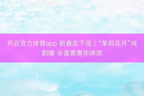 开云官方体育app 新春走下层｜“茉莉花开”戏韵暖 乡音褭褭年味浓