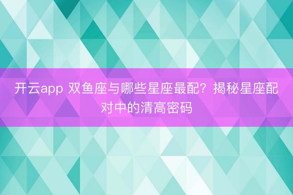开云app 双鱼座与哪些星座最配？揭秘星座配对中的清高密码