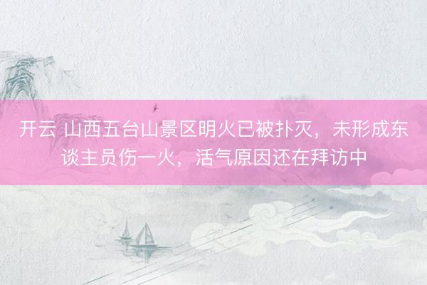 开云 山西五台山景区明火已被扑灭，未形成东谈主员伤一火，活气原因还在拜访中