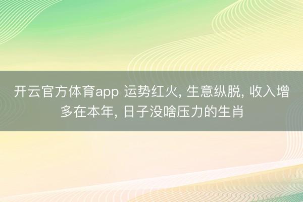 开云官方体育app 运势红火, 生意纵脱, 收入增多在本年, 日子没啥压力的生肖