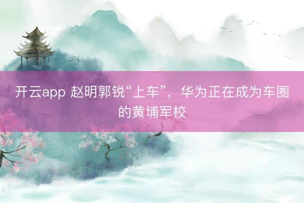开云app 赵明郭锐“上车”，华为正在成为车圈的黄埔军校