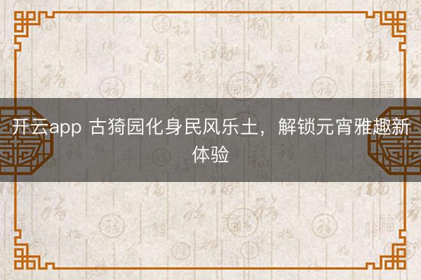 开云app 古猗园化身民风乐土，解锁元宵雅趣新体验