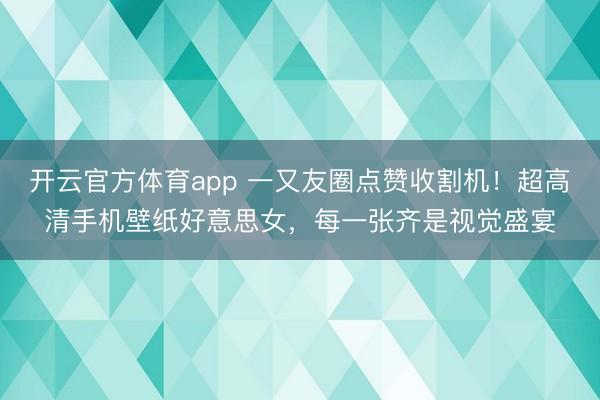 开云官方体育app 一又友圈点赞收割机！超高清手机壁纸好意思女，<a href=