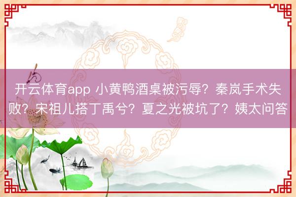 开云体育app 小黄鸭酒桌被污辱?秦岚手术失败?宋祖儿搭丁禹兮?夏之光被坑了?姨太问答