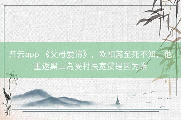 开云app 《父母爱情》，欧阳懿至死不知，他重返黑山岛受村民宽贷是因为谁