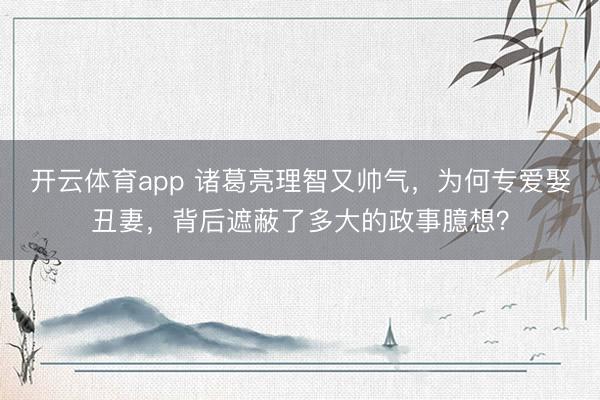 开云体育app 诸葛亮理智又帅气，为何专爱娶丑妻，背后遮蔽了多大的政事臆想？