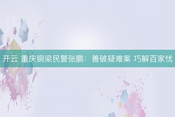 开云 重庆铜梁民警张鹏：善破疑难案 巧解百家忧