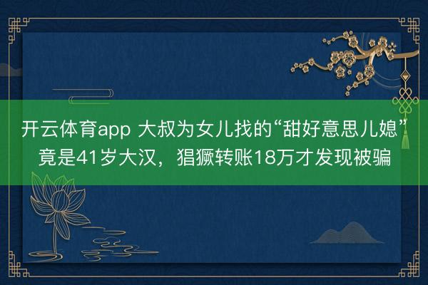 开云体育app 大叔为女儿找的“甜好意思儿媳”竟是41岁大汉,猖獗转账18万才发现被骗