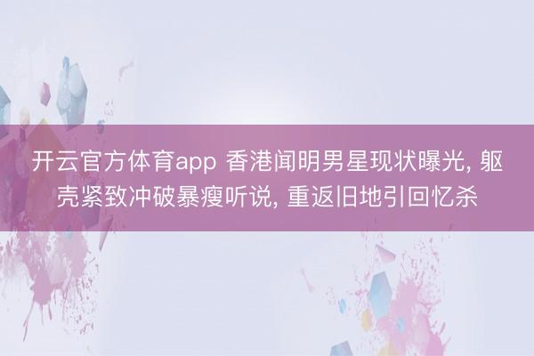 开云官方体育app 香港闻明男星现状曝光， 躯壳紧致冲破暴瘦听说， 重返旧地引回忆杀