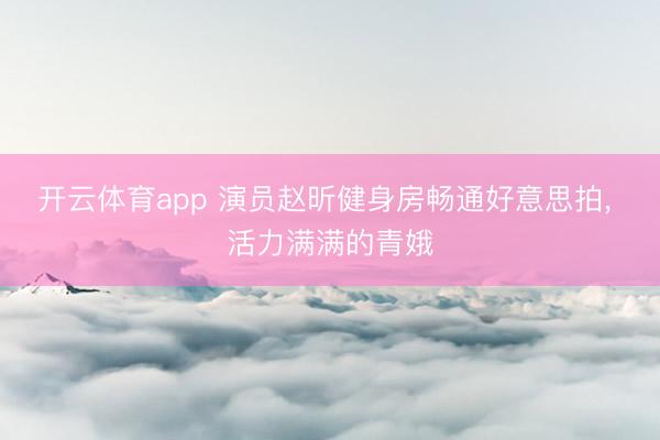 开云体育app 演员赵昕健身房畅通好意思拍，<a href=