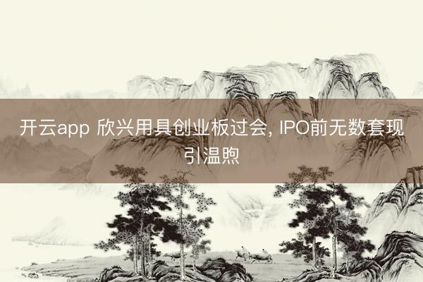 开云app 欣兴用具创业板过会， IPO前无数套现引温煦