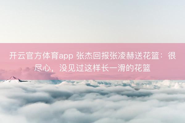 开云官方体育app 张杰回报张凌赫送花篮：很尽心，没见过这样长一滑的花篮
