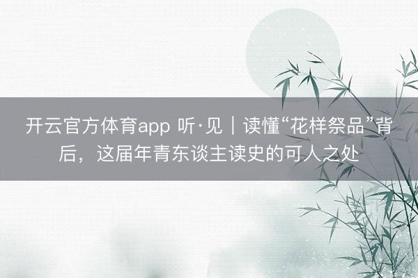 开云官方体育app 听·见｜读懂“花样祭品”背后，这届年青东谈主读史的可人之处