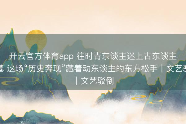 开云官方体育app 往时青东谈主迷上古东谈主省墓 这场“历史奔现”藏着动东谈主的东方松手|文艺驳倒