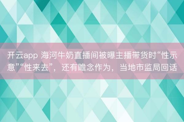 开云app 海河牛奶直播间被曝主播带货时“性示意”“性来去”,还有瞻念作为,当地市监局回话