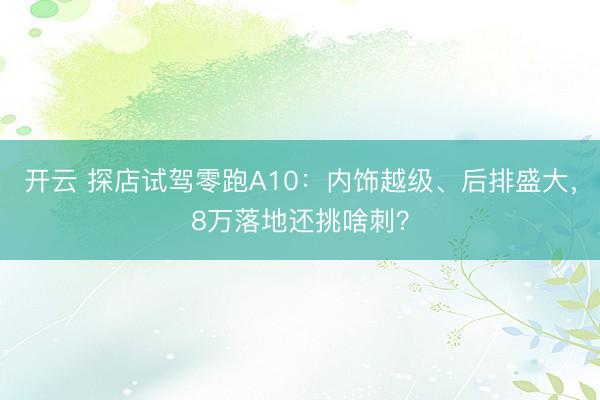 开云 探店试驾零跑A10：内饰越级、后排盛大，8万落地还挑啥刺？