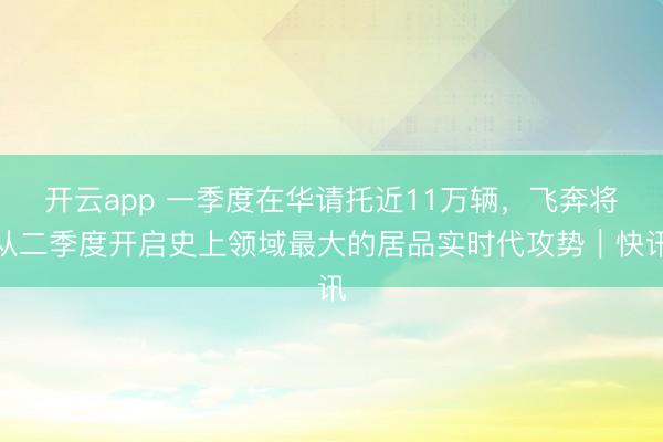 开云app 一季度在华请托近11万辆，飞奔将从二季度开启史上领域最大的居品实时代攻势｜快讯