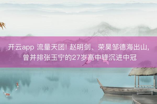 开云app 流量天团! 赵明剑、荣昊邹德海出山， 曾并排张玉宁的27岁高中锋沉进中冠