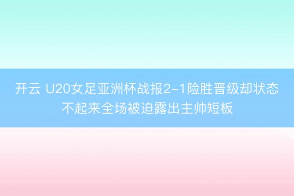 开云 U20女足亚洲杯战报2-1险胜晋级却状态不起来全场被迫露出主帅短板