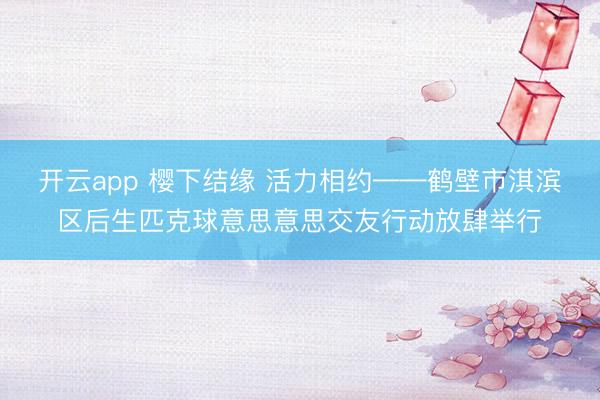 开云app 樱下结缘 活力相约——鹤壁市淇滨区后生匹克球意思意思交友行动放肆举行