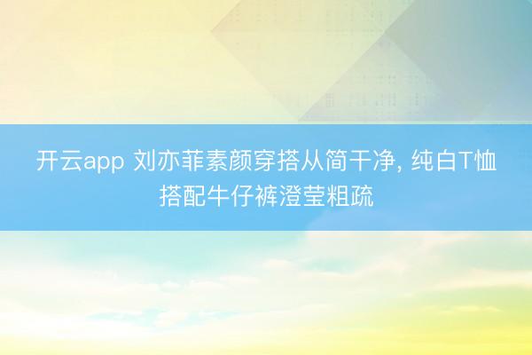 开云app 刘亦菲素颜穿搭从简干净，<a href=