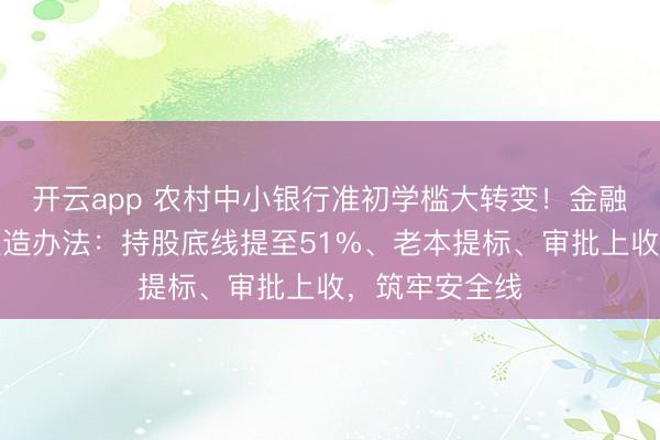 开云app 农村中小银行准初学槛大转变！金融监管总局拟改造办法：持股底线提至51%、老本提标、审批上收，筑牢安全线