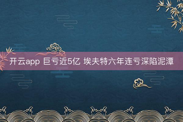 开云app 巨亏近5亿 埃夫特六年连亏深陷泥潭