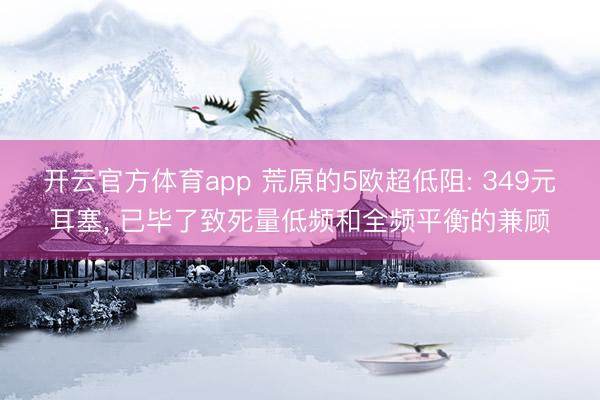 开云官方体育app 荒原的5欧超低阻: 349元耳塞， 已毕了致死量低频和全频平衡的兼顾