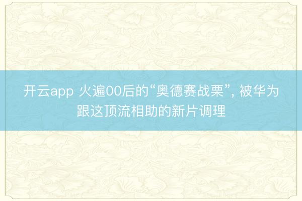 开云app 火遍00后的“奥德赛战栗”， 被华为跟这顶流相助的新片调理