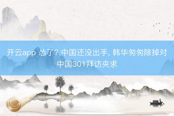 开云app 怂了? 中国还没出手， 韩华匆匆除掉对中国301拜访央求