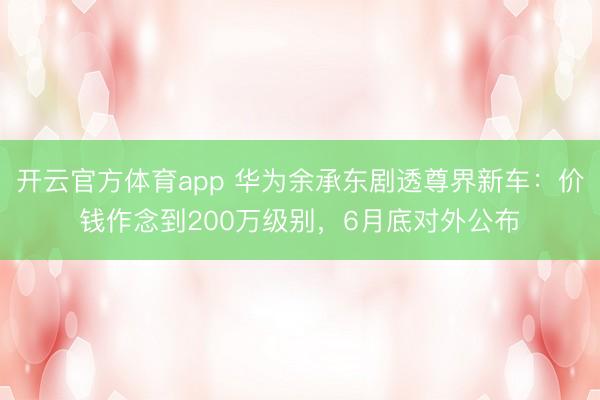 开云官方体育app 华为余承东剧透尊界新车：价钱作念到200万级别，6月底对外公布