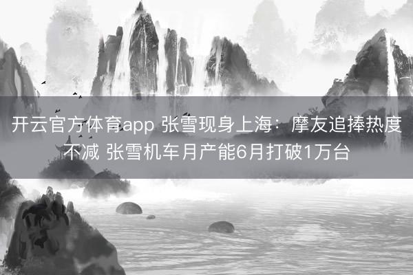 开云官方体育app 张雪现身上海：摩友追捧热度不减 张雪机车月产能6月打破1万台