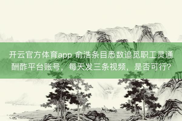 开云官方体育app 俞浩条目悉数追觅职工灵通酬酢平台账号，每天发三条视频，是否可行？