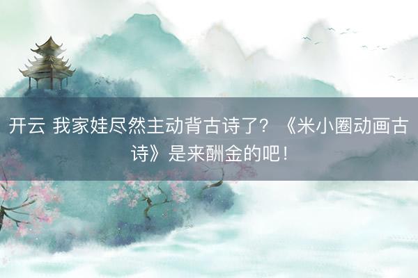 开云 我家娃尽然主动背古诗了？《米小圈动画古诗》是来酬金的吧！