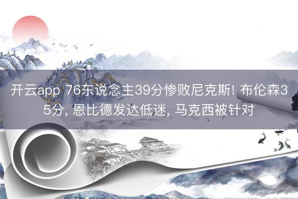 开云app 76东说念主39分惨败尼克斯! 布伦森35分， 恩比德发达低迷， 马克西被针对