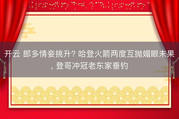开云 郎多情妾挑升? 哈登火箭两度互抛媚眼未果， 登哥冲冠老东家垂钓