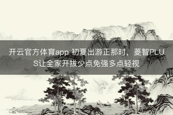 开云官方体育app 初夏出游正那时，菱智PLUS让全家开拔少点免强多点轻视