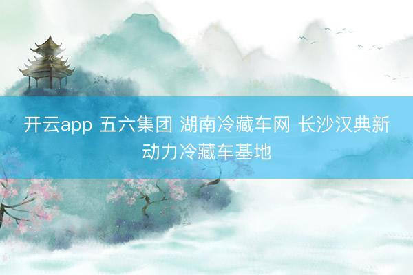 开云app 五六集团 湖南冷藏车网 长沙汉典新动力冷藏车基地