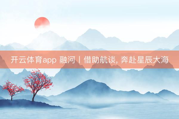 开云体育app 融河丨借助航谈， 奔赴星辰大海